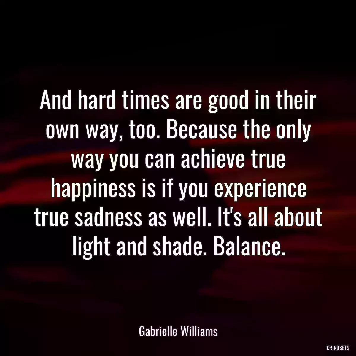 And hard times are good in their own way, too. Because the only way you can achieve true happiness is if you experience true sadness as well. It\'s all about light and shade. Balance.