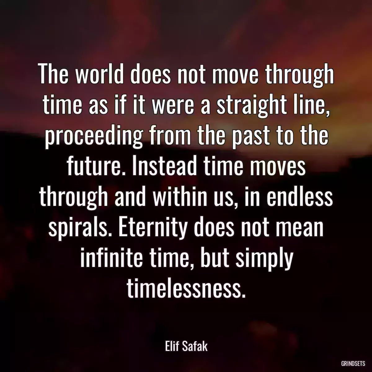 The world does not move through time as if it were a straight line, proceeding from the past to the future. Instead time moves through and within us, in endless spirals. Eternity does not mean infinite time, but simply timelessness.