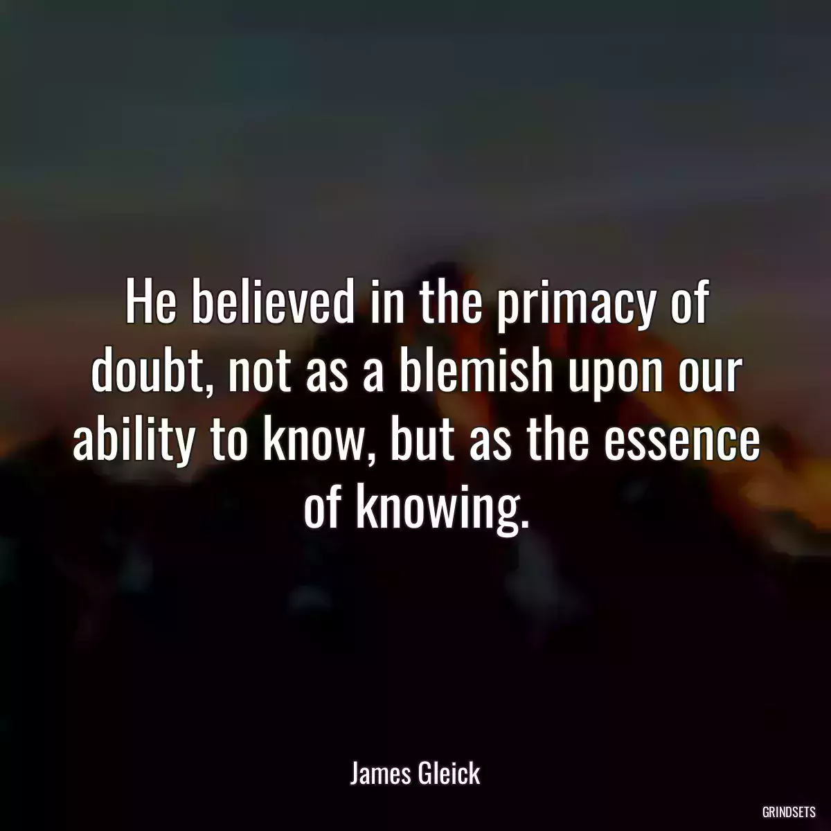 He believed in the primacy of doubt, not as a blemish upon our ability to know, but as the essence of knowing.