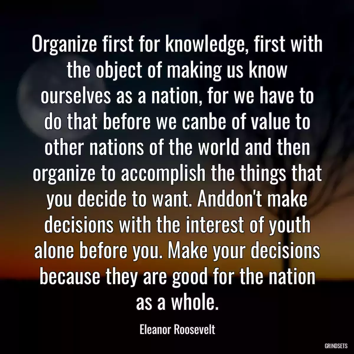 Organize first for knowledge, first with the object of making us know ourselves as a nation, for we have to do that before we canbe of value to other nations of the world and then organize to accomplish the things that you decide to want. Anddon\'t make decisions with the interest of youth alone before you. Make your decisions because they are good for the nation as a whole.