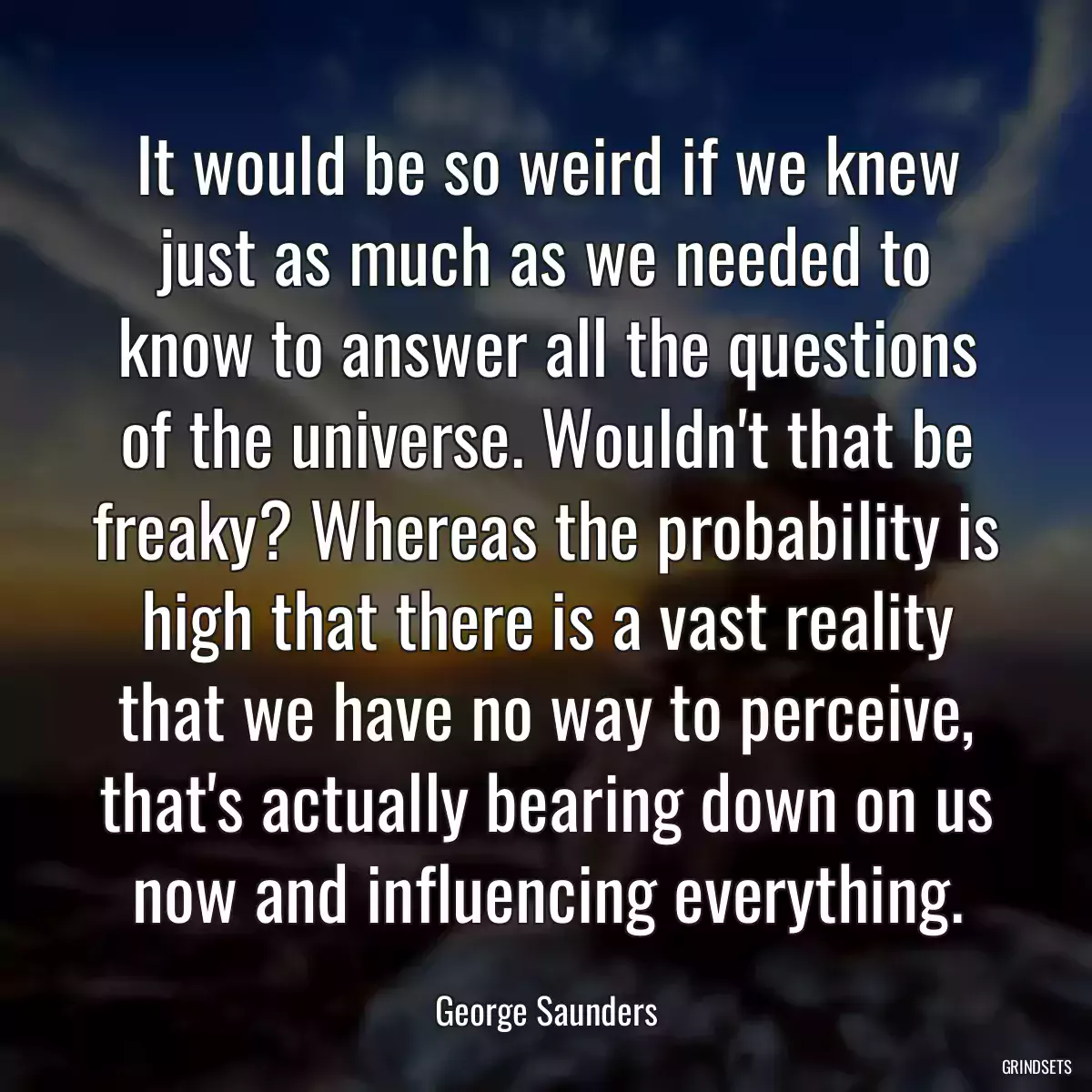 It would be so weird if we knew just as much as we needed to know to answer all the questions of the universe. Wouldn\'t that be freaky? Whereas the probability is high that there is a vast reality that we have no way to perceive, that\'s actually bearing down on us now and influencing everything.