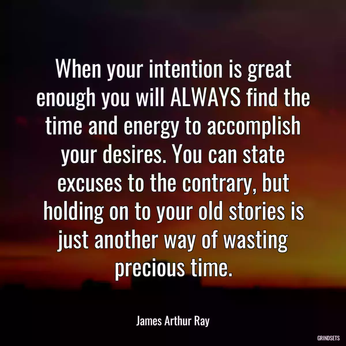 When your intention is great enough you will ALWAYS find the time and energy to accomplish your desires. You can state excuses to the contrary, but holding on to your old stories is just another way of wasting precious time.