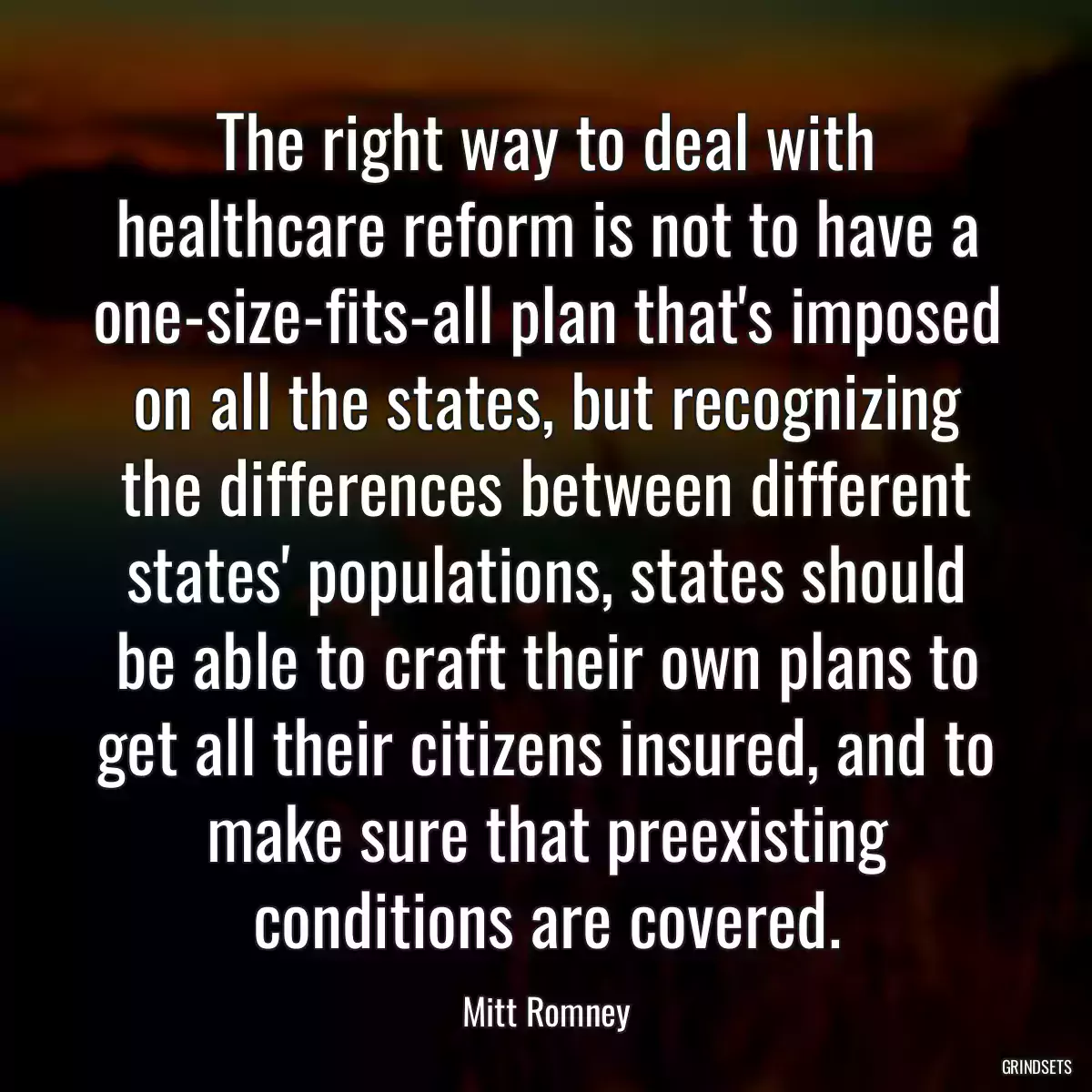 The right way to deal with healthcare reform is not to have a one-size-fits-all plan that\'s imposed on all the states, but recognizing the differences between different states\' populations, states should be able to craft their own plans to get all their citizens insured, and to make sure that preexisting conditions are covered.