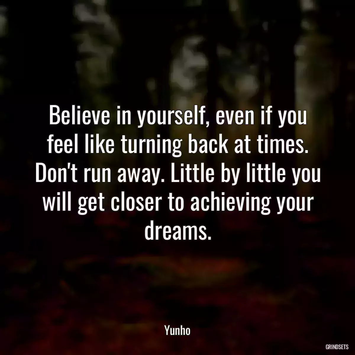 Believe in yourself, even if you feel like turning back at times. Don\'t run away. Little by little you will get closer to achieving your dreams.