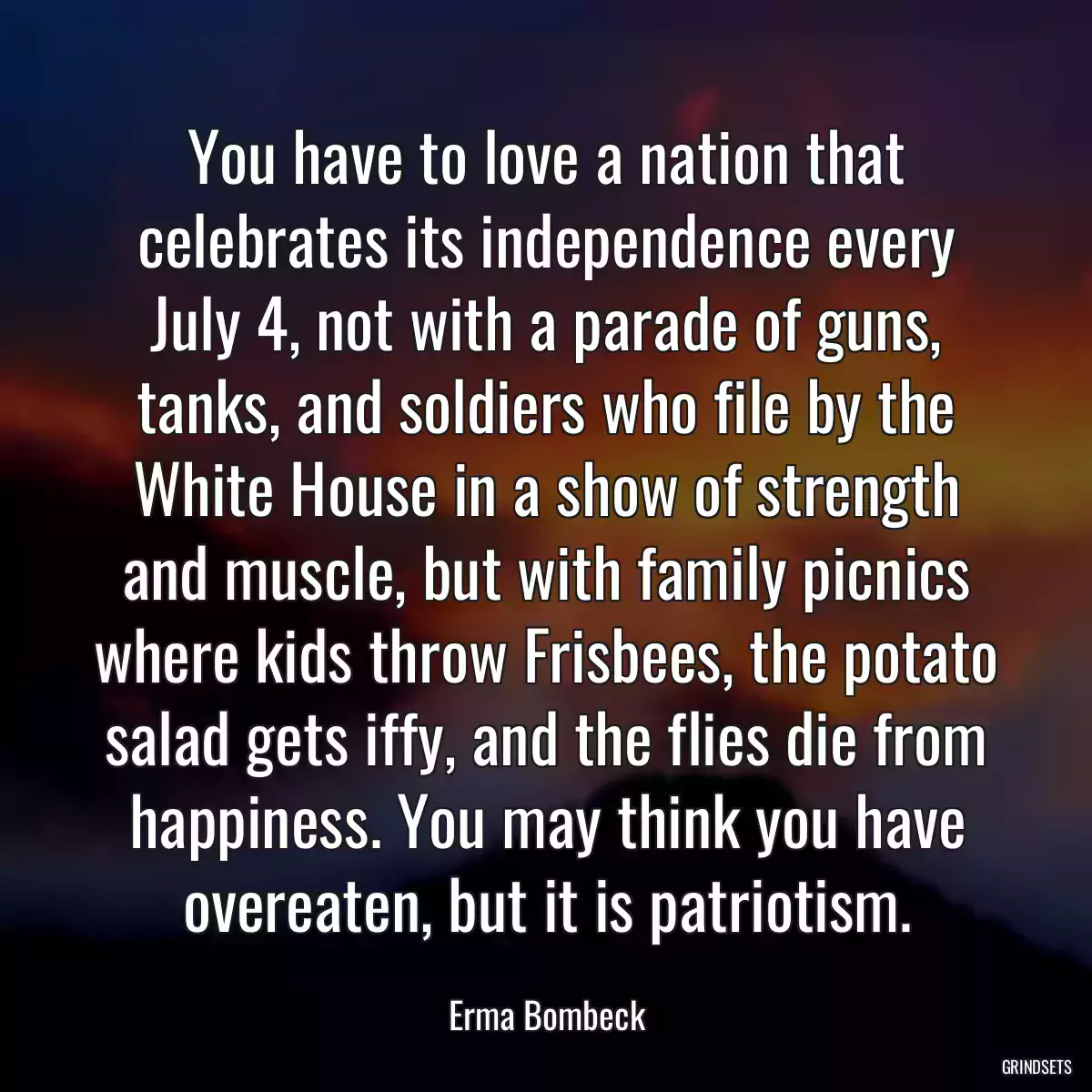 You have to love a nation that celebrates its independence every July 4, not with a parade of guns, tanks, and soldiers who file by the White House in a show of strength and muscle, but with family picnics where kids throw Frisbees, the potato salad gets iffy, and the flies die from happiness. You may think you have overeaten, but it is patriotism.