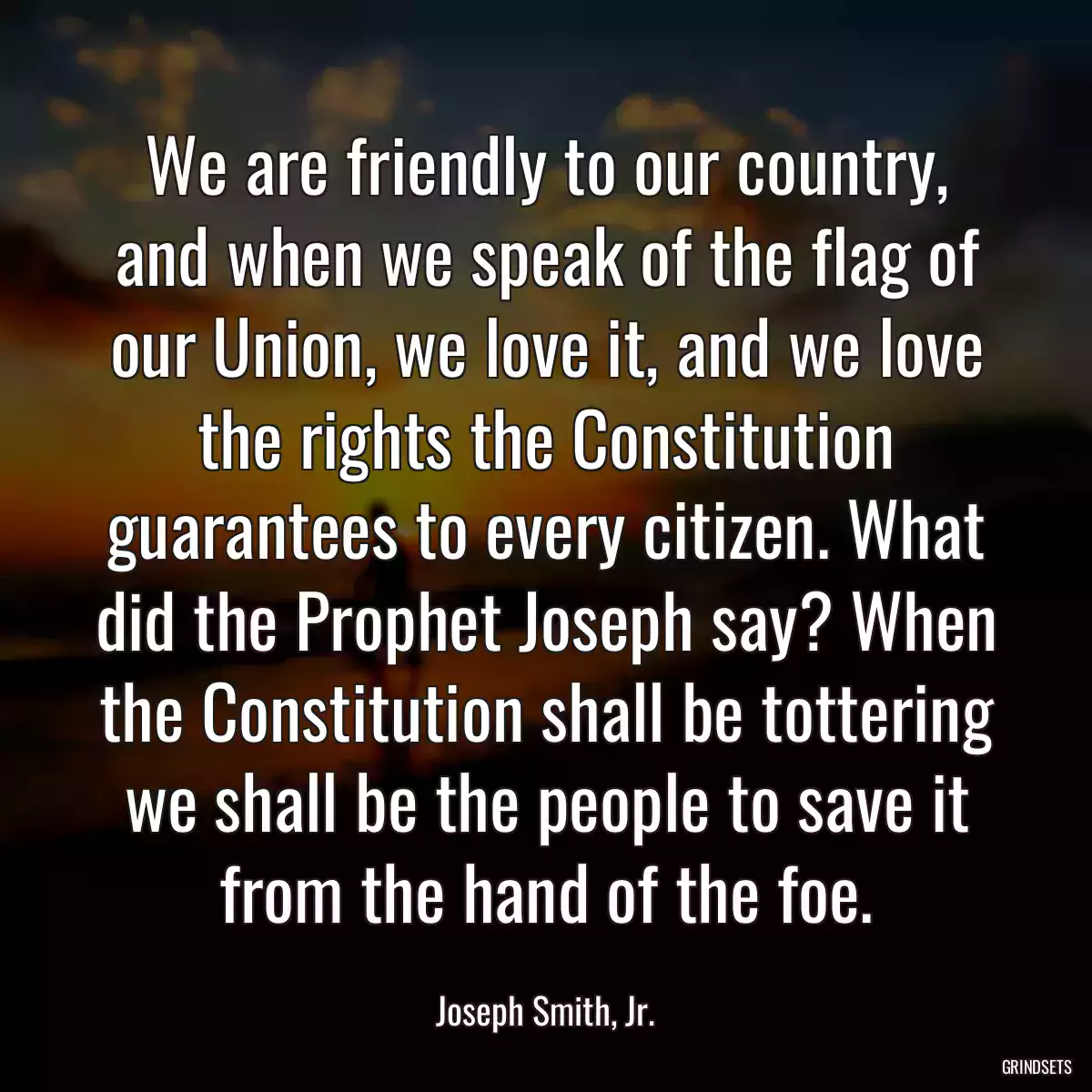 We are friendly to our country, and when we speak of the flag of our Union, we love it, and we love the rights the Constitution guarantees to every citizen. What did the Prophet Joseph say? When the Constitution shall be tottering we shall be the people to save it from the hand of the foe.