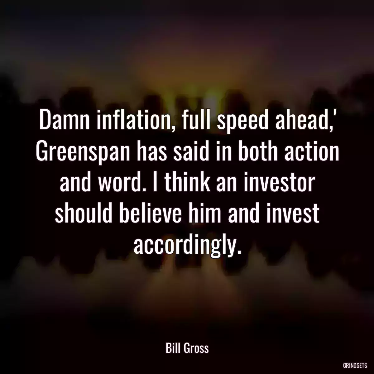 Damn inflation, full speed ahead,\' Greenspan has said in both action and word. I think an investor should believe him and invest accordingly.