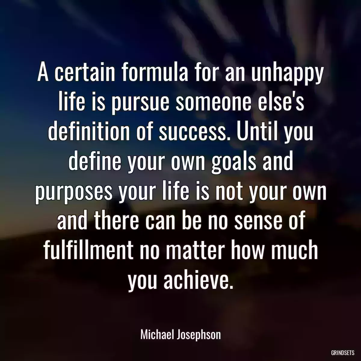 A certain formula for an unhappy life is pursue someone else\'s definition of success. Until you define your own goals and purposes your life is not your own and there can be no sense of fulfillment no matter how much you achieve.