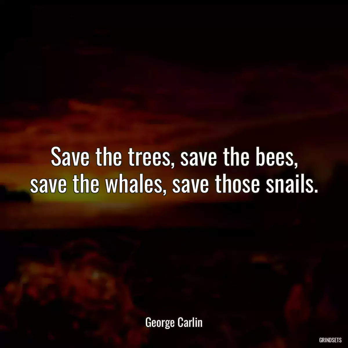 Save the trees, save the bees, save the whales, save those snails.