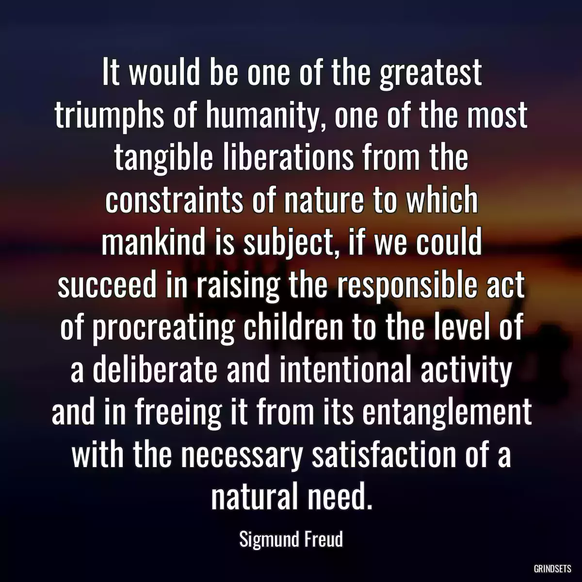 It would be one of the greatest triumphs of humanity, one of the most tangible liberations from the constraints of nature to which mankind is subject, if we could succeed in raising the responsible act of procreating children to the level of a deliberate and intentional activity and in freeing it from its entanglement with the necessary satisfaction of a natural need.