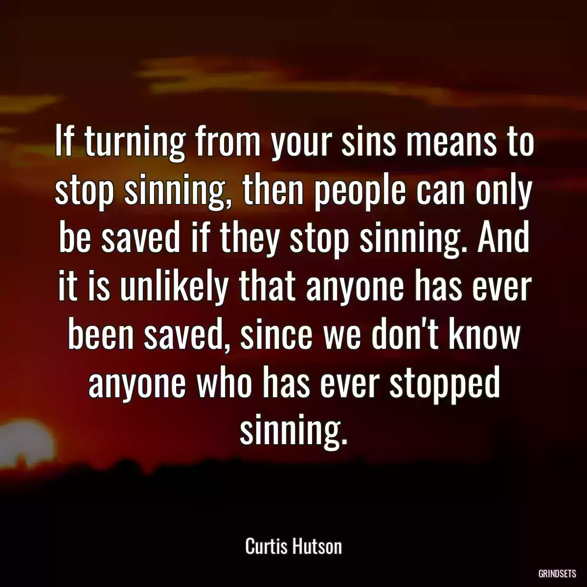 If turning from your sins means to stop sinning, then people can only be saved if they stop sinning. And it is unlikely that anyone has ever been saved, since we don\'t know anyone who has ever stopped sinning.