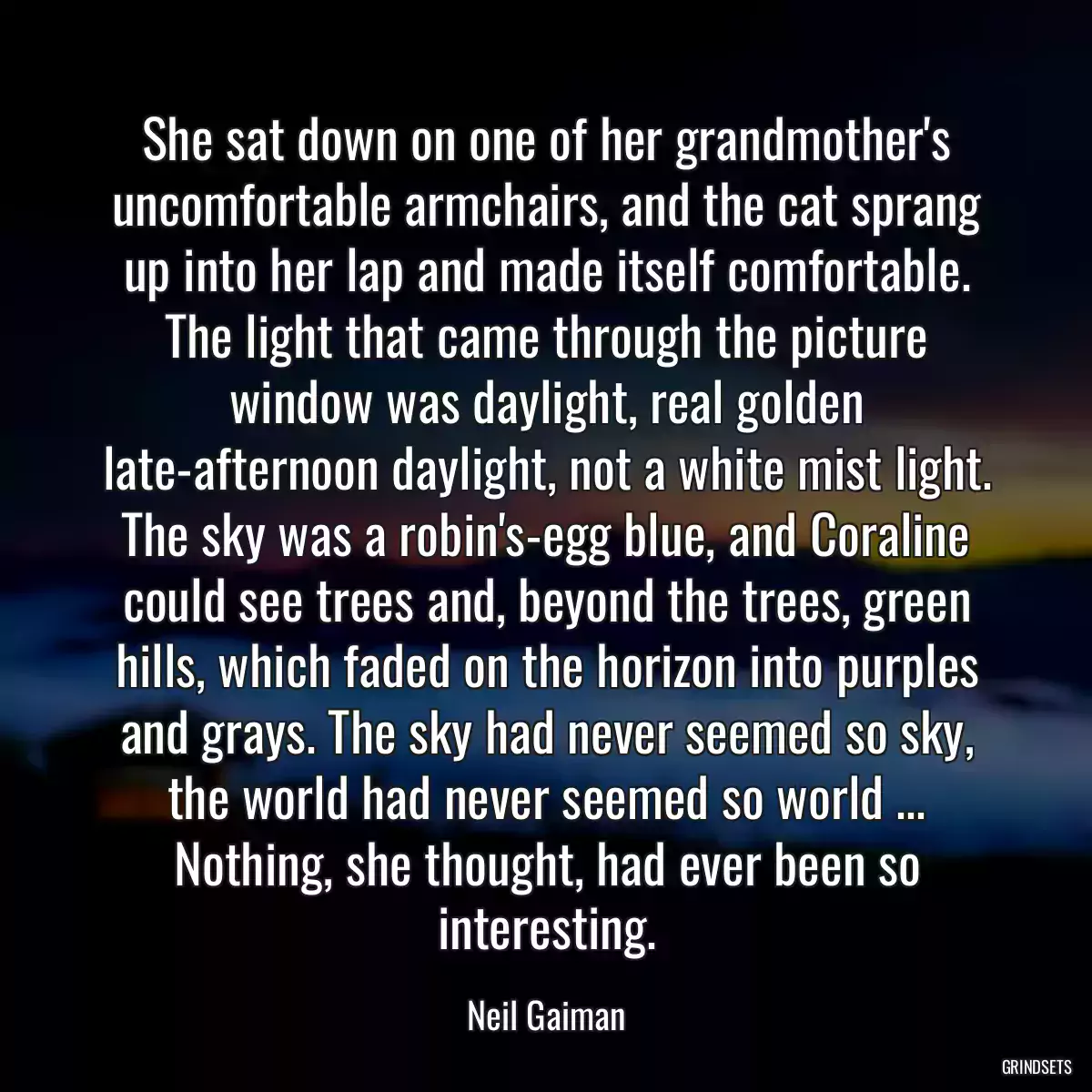 She sat down on one of her grandmother\'s uncomfortable armchairs, and the cat sprang up into her lap and made itself comfortable. The light that came through the picture window was daylight, real golden late-afternoon daylight, not a white mist light. The sky was a robin\'s-egg blue, and Coraline could see trees and, beyond the trees, green hills, which faded on the horizon into purples and grays. The sky had never seemed so sky, the world had never seemed so world ... Nothing, she thought, had ever been so interesting.