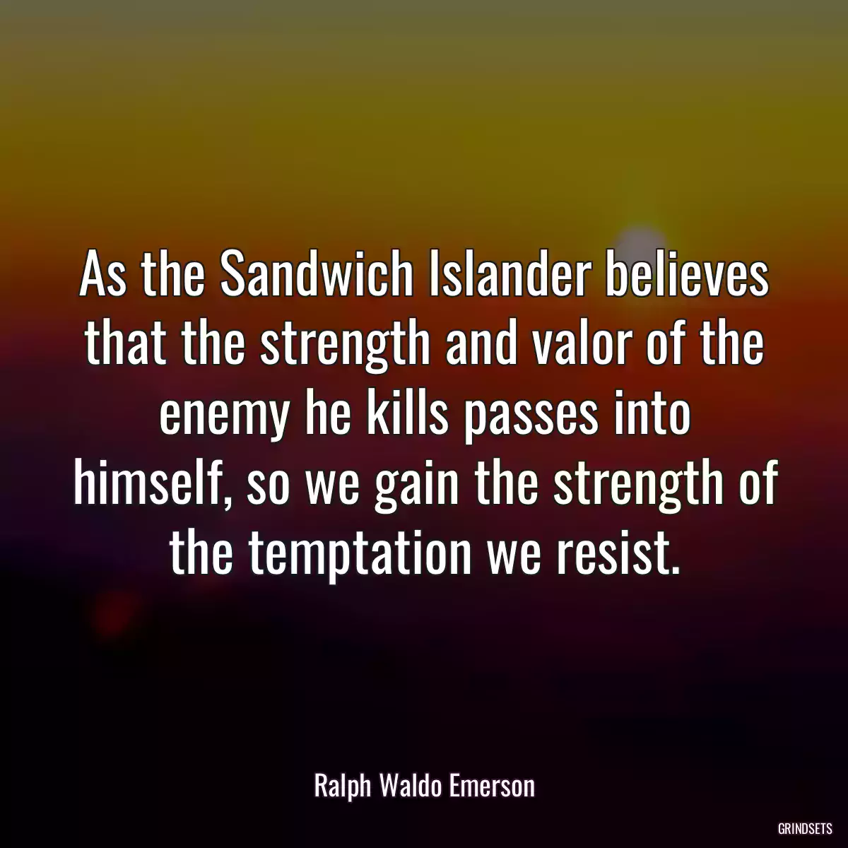 As the Sandwich Islander believes that the strength and valor of the enemy he kills passes into himself, so we gain the strength of the temptation we resist.