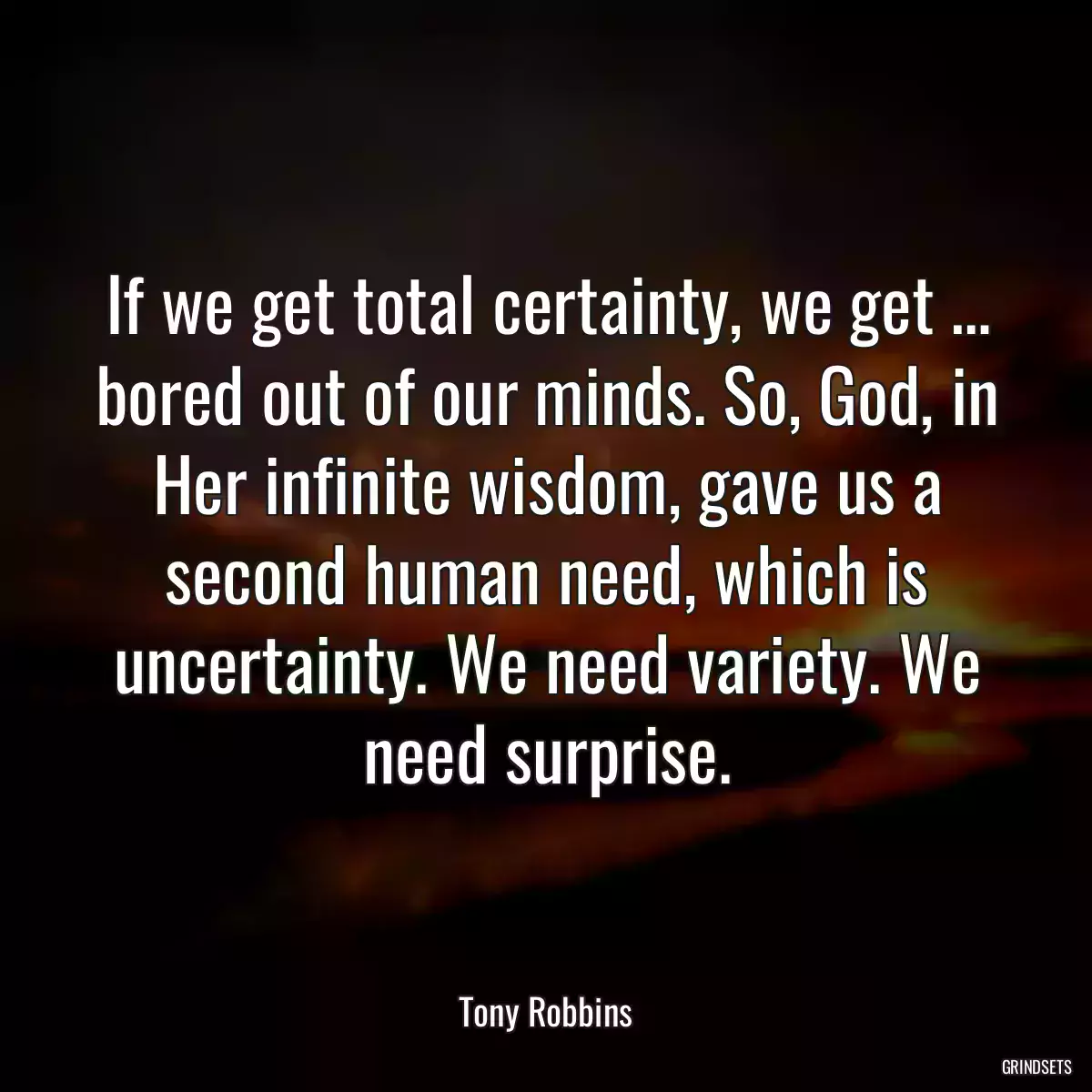 If we get total certainty, we get … bored out of our minds. So, God, in Her infinite wisdom, gave us a second human need, which is uncertainty. We need variety. We need surprise.