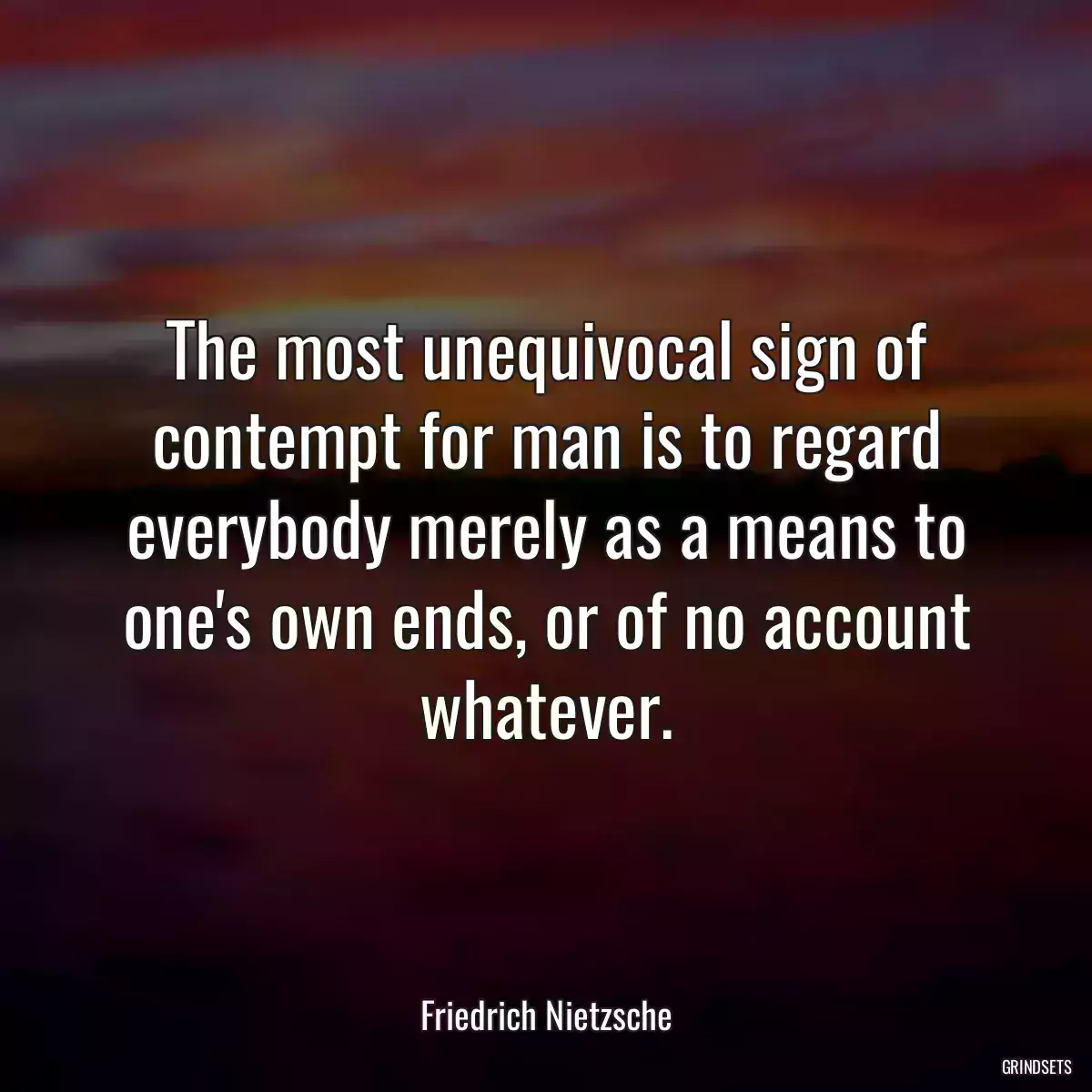 The most unequivocal sign of contempt for man is to regard everybody merely as a means to one\'s own ends, or of no account whatever.