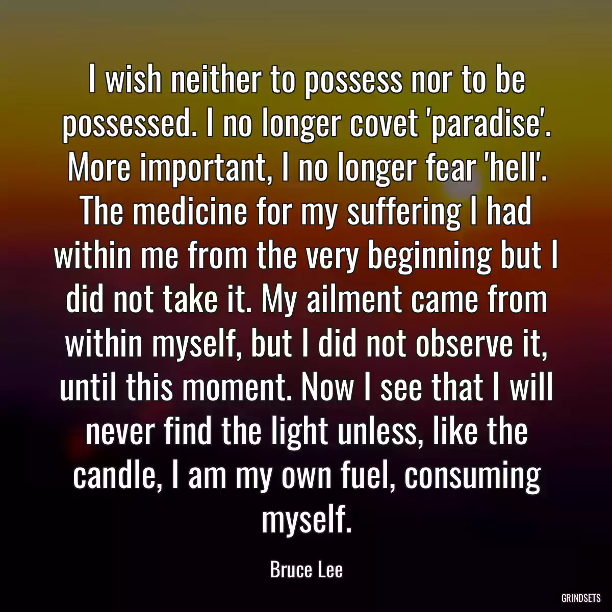 I wish neither to possess nor to be possessed. I no longer covet \'paradise\'. More important, I no longer fear \'hell\'. The medicine for my suffering I had within me from the very beginning but I did not take it. My ailment came from within myself, but I did not observe it, until this moment. Now I see that I will never find the light unless, like the candle, I am my own fuel, consuming myself.