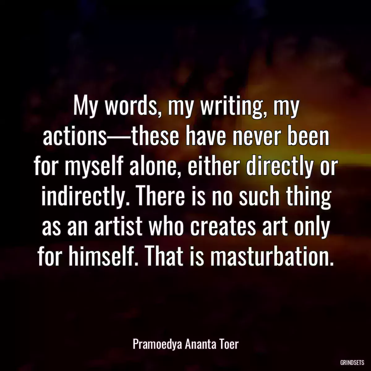 My words, my writing, my actions—these have never been for myself alone, either directly or indirectly. There is no such thing as an artist who creates art only for himself. That is masturbation.