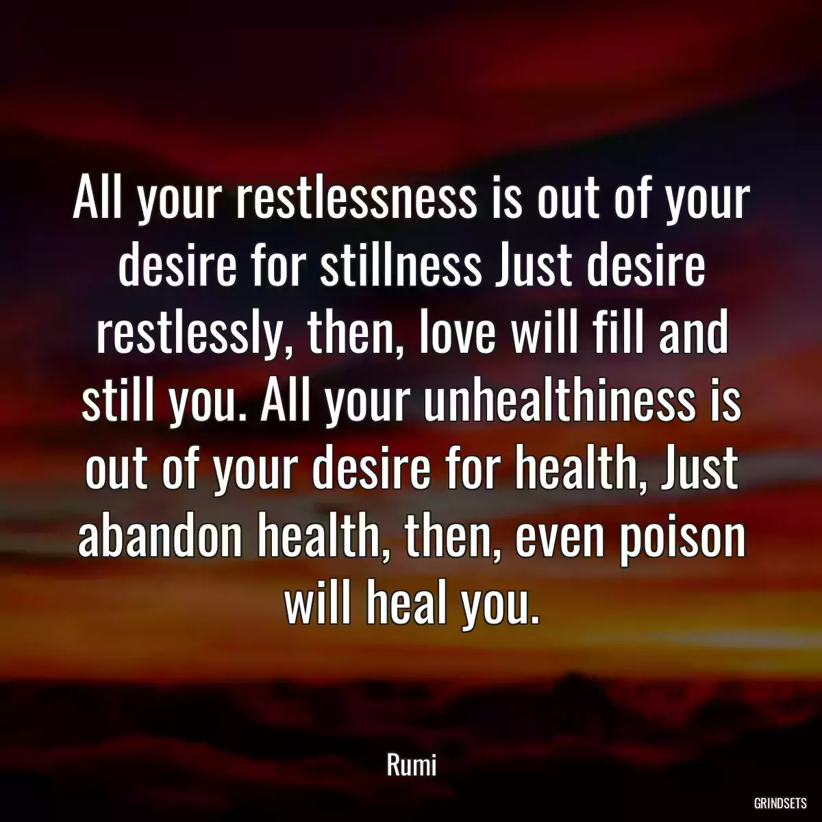 All your restlessness is out of your desire for stillness Just desire restlessly, then, love will fill and still you. All your unhealthiness is out of your desire for health, Just abandon health, then, even poison will heal you.