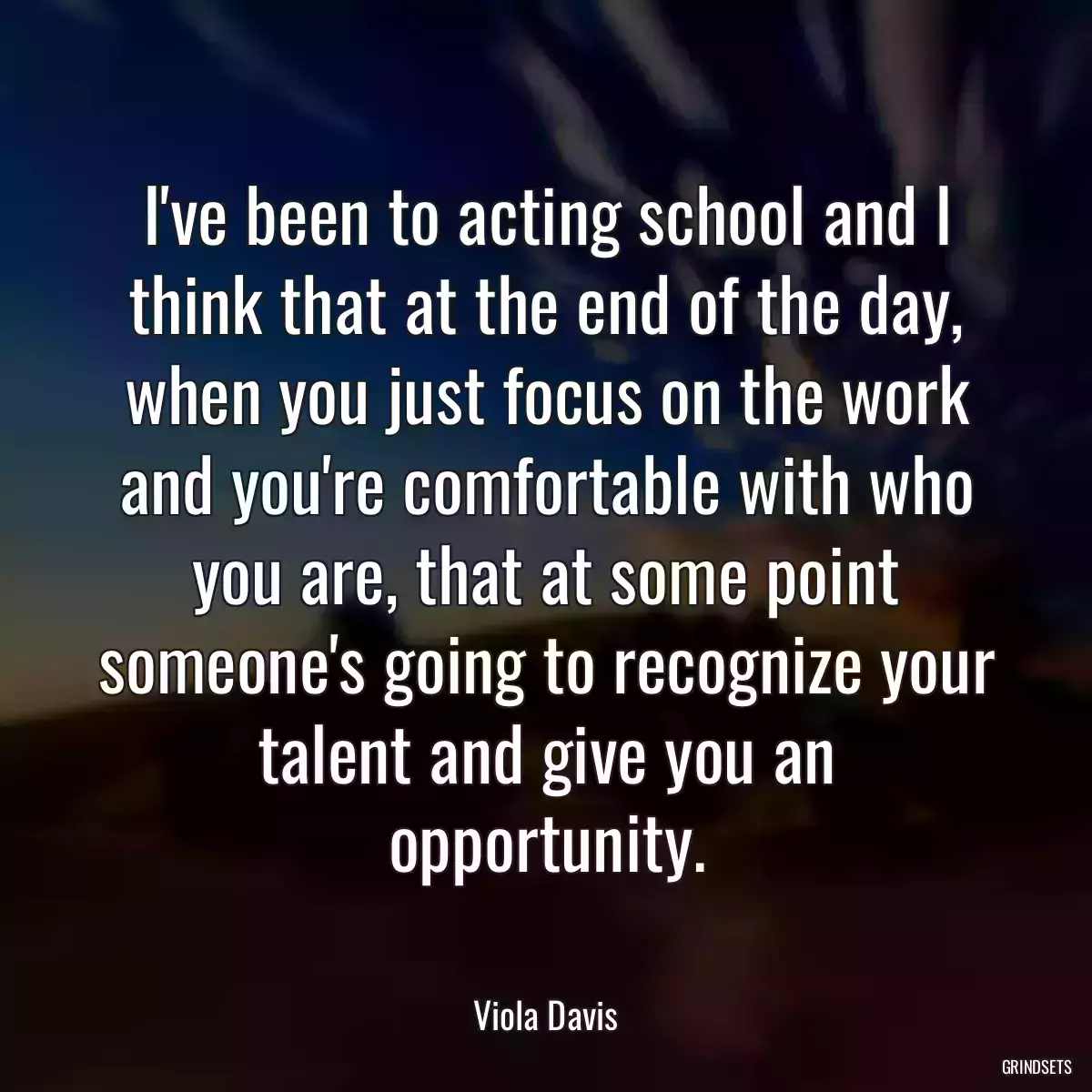 I\'ve been to acting school and I think that at the end of the day, when you just focus on the work and you\'re comfortable with who you are, that at some point someone\'s going to recognize your talent and give you an opportunity.