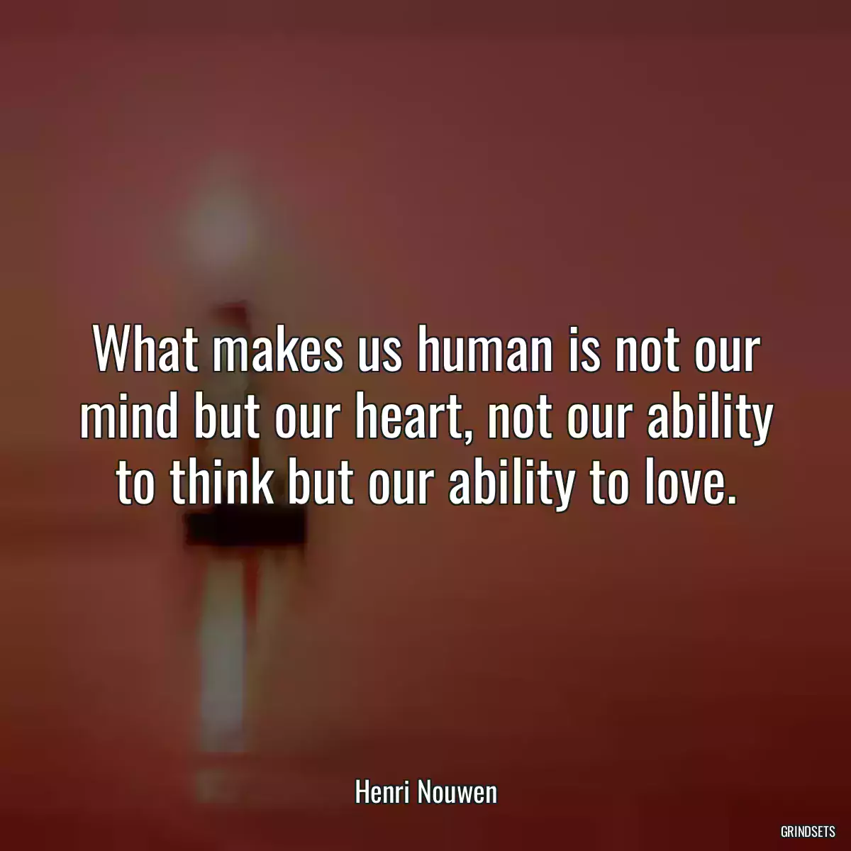 What makes us human is not our mind but our heart, not our ability to think but our ability to love.