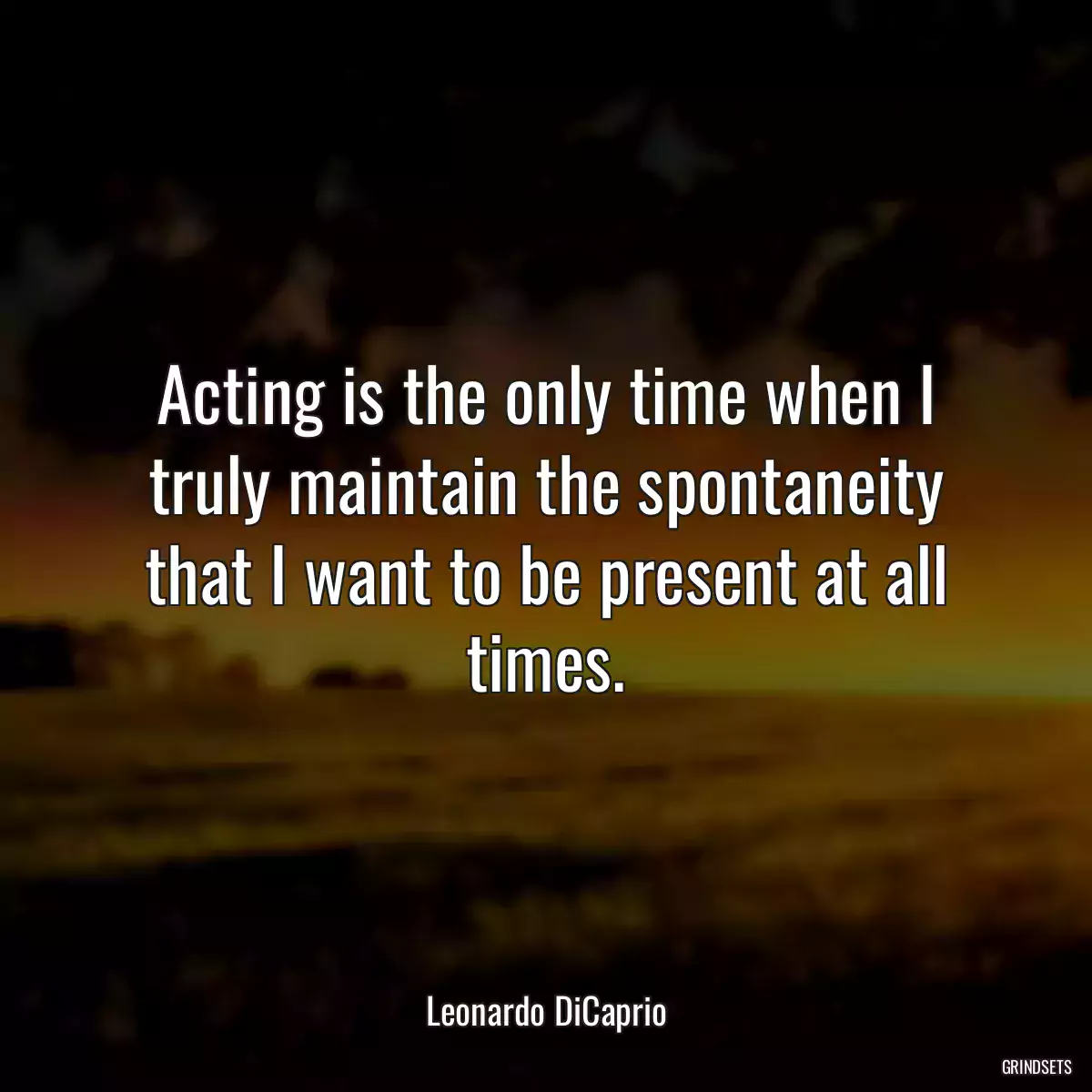 Acting is the only time when I truly maintain the spontaneity that I want to be present at all times.