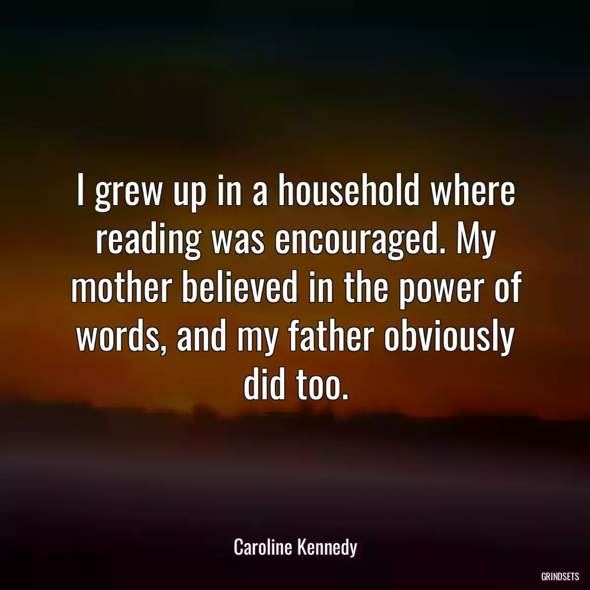 I grew up in a household where reading was encouraged. My mother believed in the power of words, and my father obviously did too.