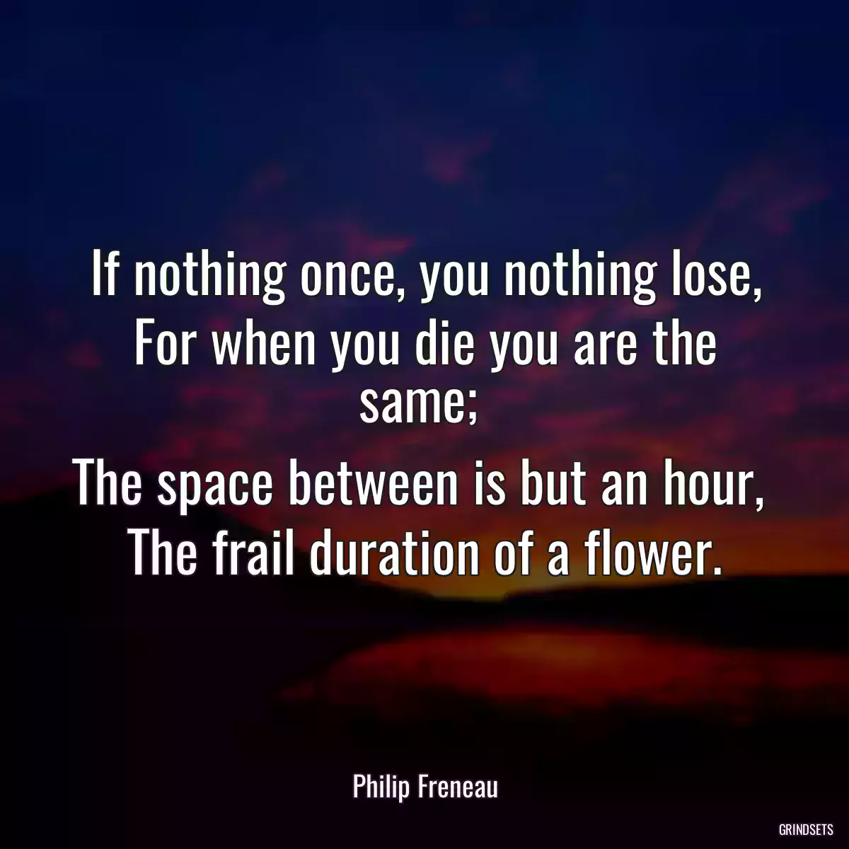 If nothing once, you nothing lose,
For when you die you are the same; 
The space between is but an hour, 
The frail duration of a flower.