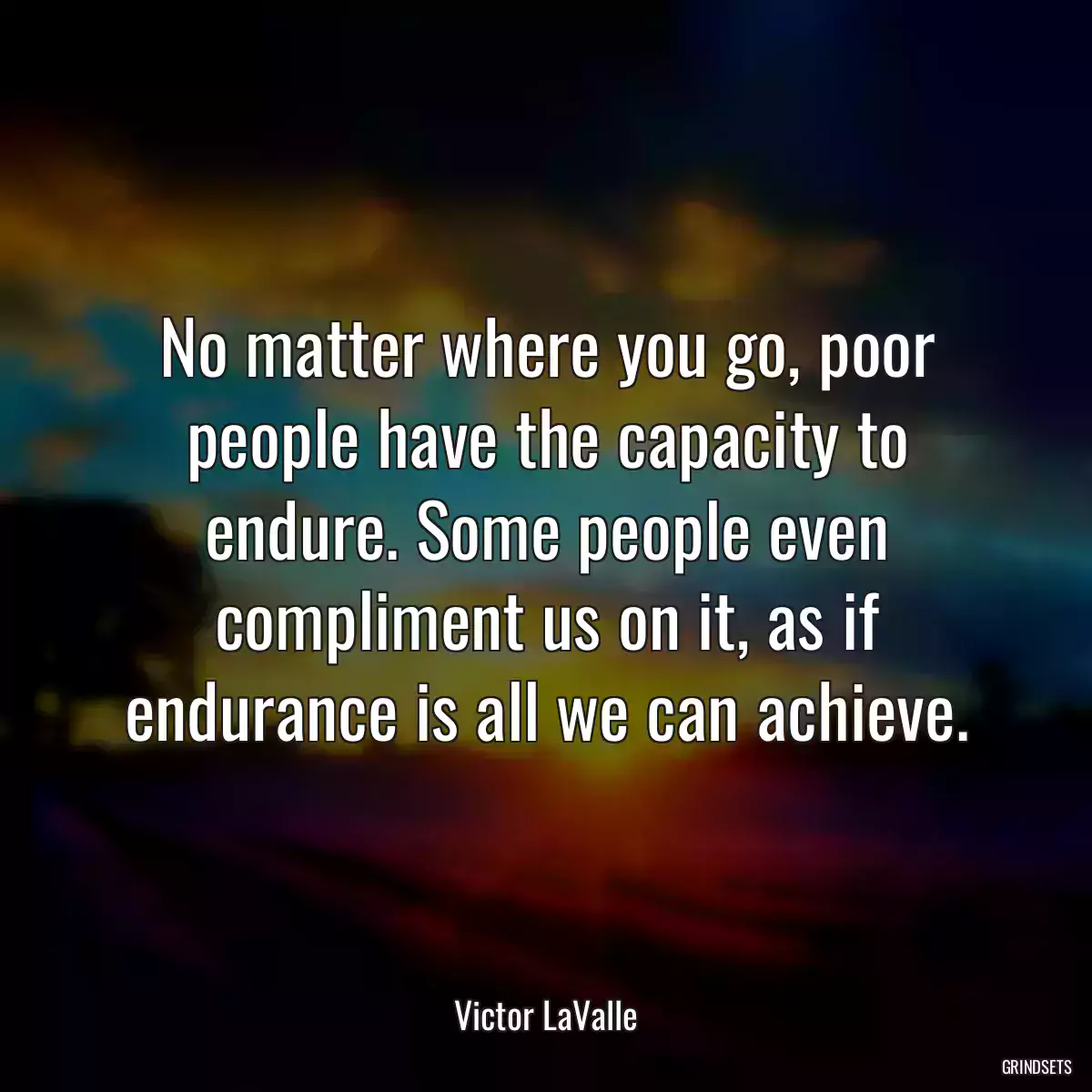 No matter where you go, poor people have the capacity to endure. Some people even compliment us on it, as if endurance is all we can achieve.