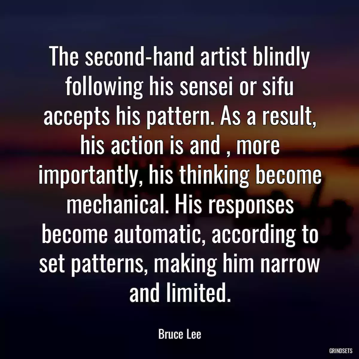 The second-hand artist blindly following his sensei or sifu accepts his pattern. As a result, his action is and , more importantly, his thinking become mechanical. His responses become automatic, according to set patterns, making him narrow and limited.