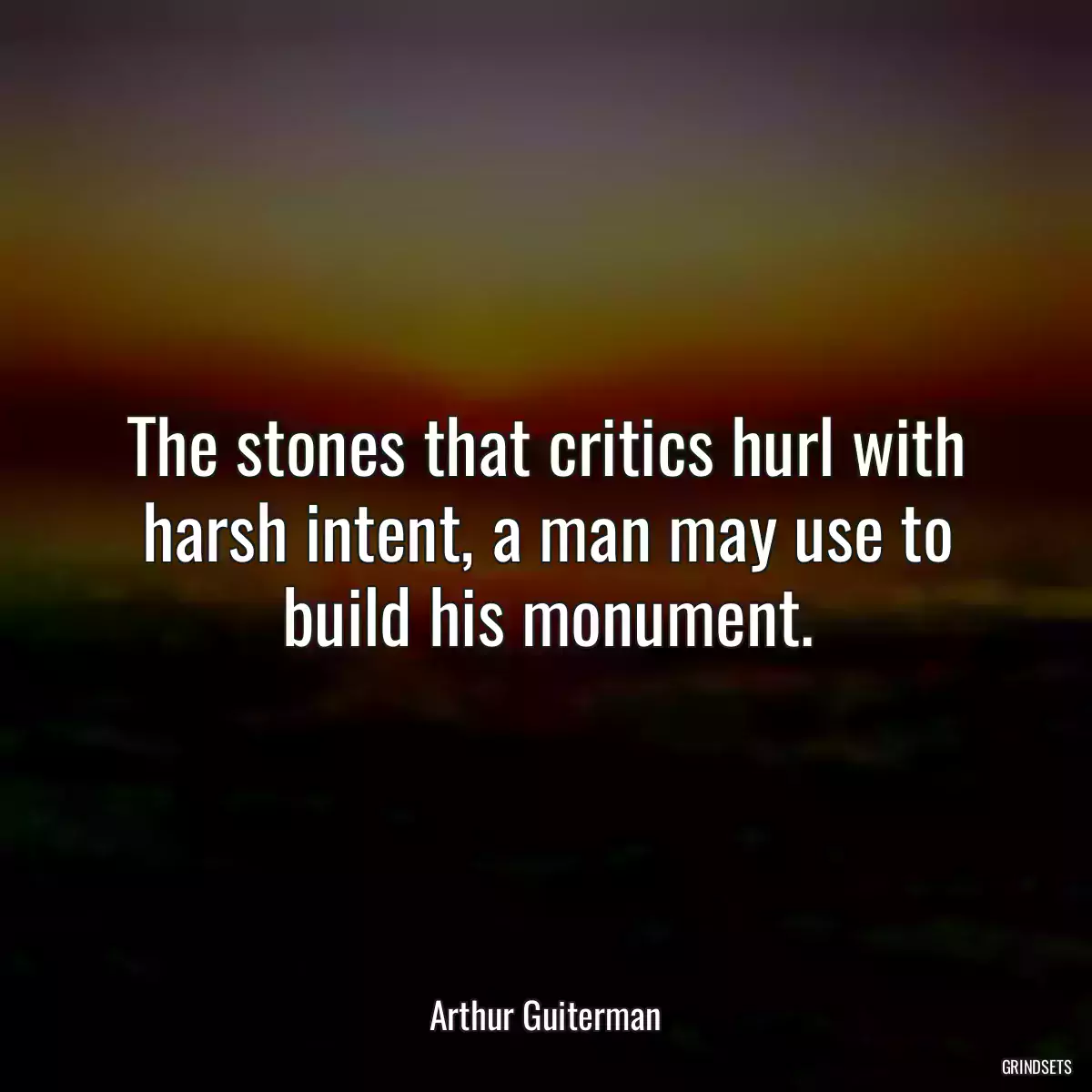 The stones that critics hurl with harsh intent, a man may use to build his monument.