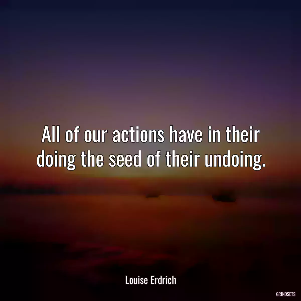 All of our actions have in their doing the seed of their undoing.