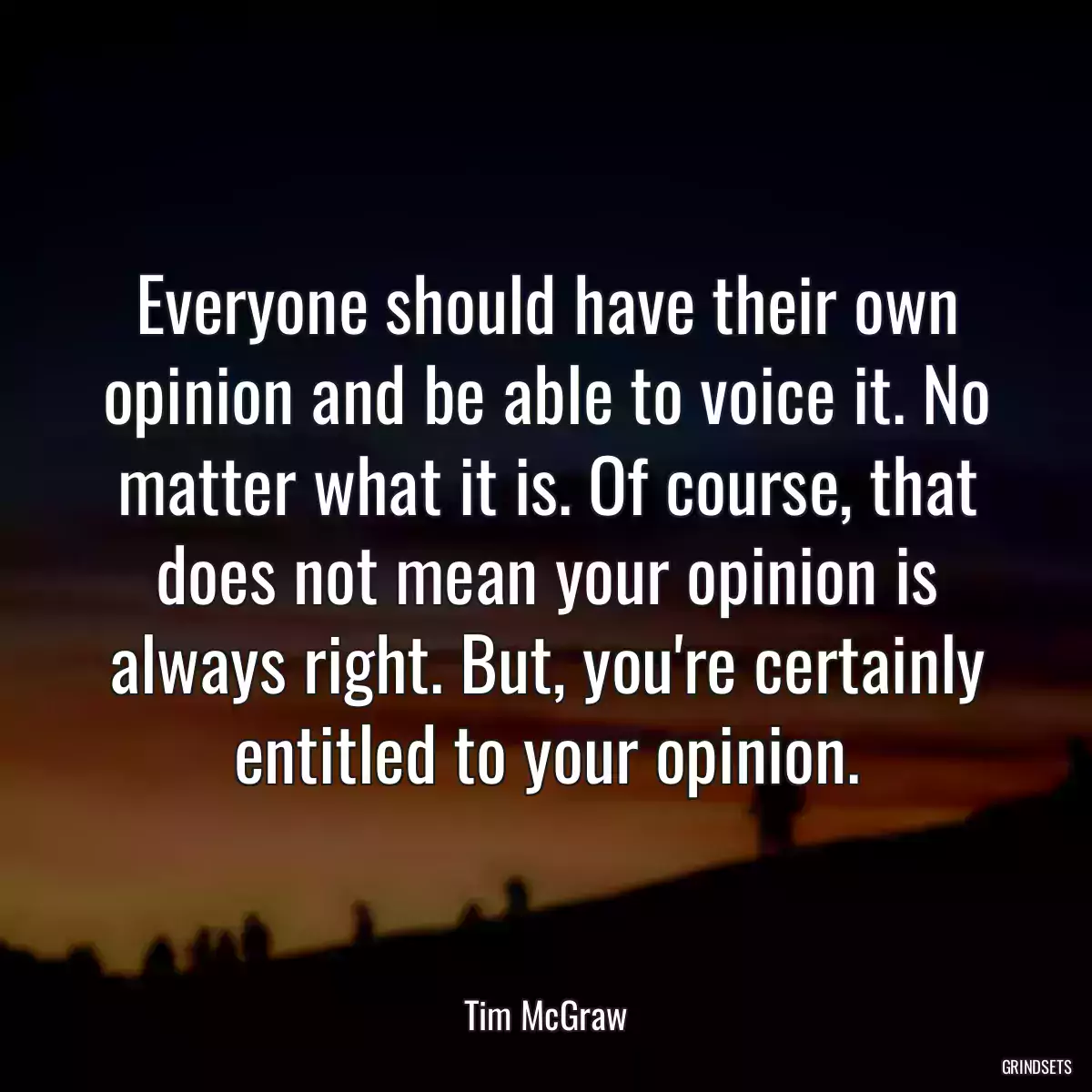 Everyone should have their own opinion and be able to voice it. No matter what it is. Of course, that does not mean your opinion is always right. But, you\'re certainly entitled to your opinion.