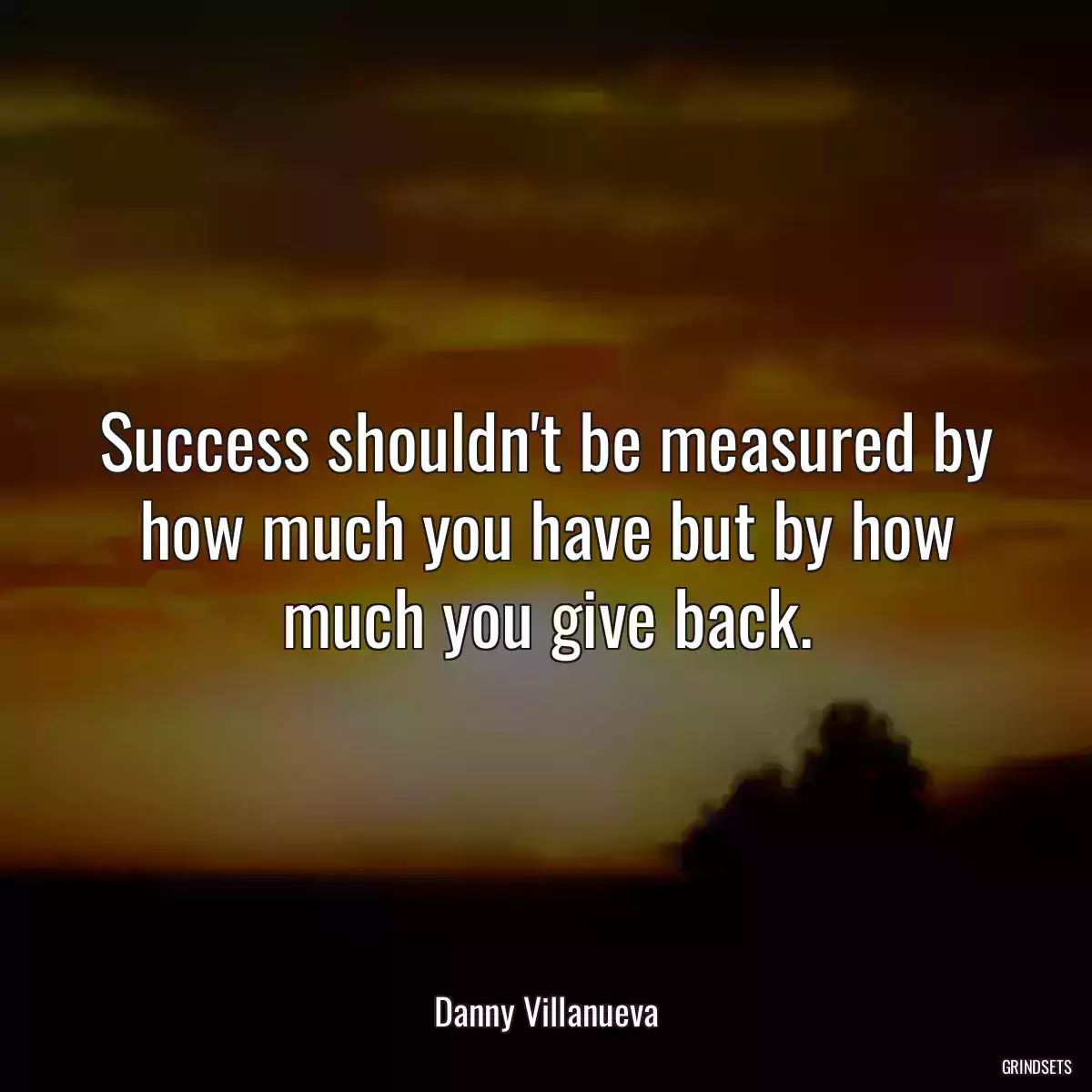 Success shouldn\'t be measured by how much you have but by how much you give back.