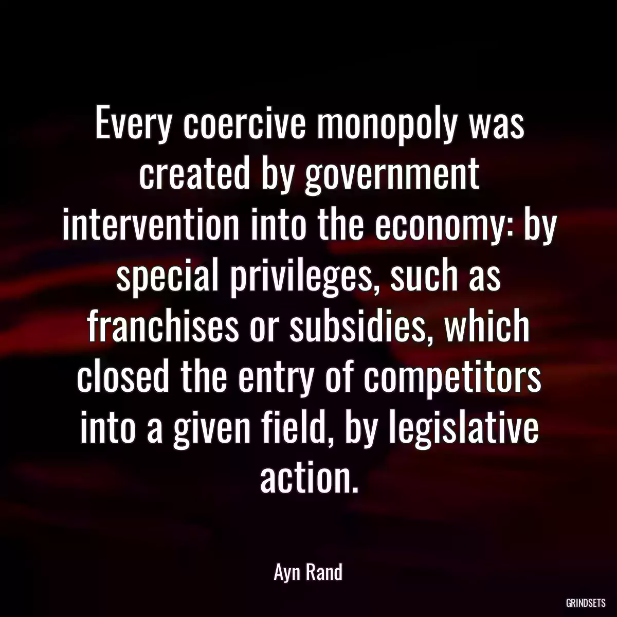 Every coercive monopoly was created by government intervention into the economy: by special privileges, such as franchises or subsidies, which closed the entry of competitors into a given field, by legislative action.