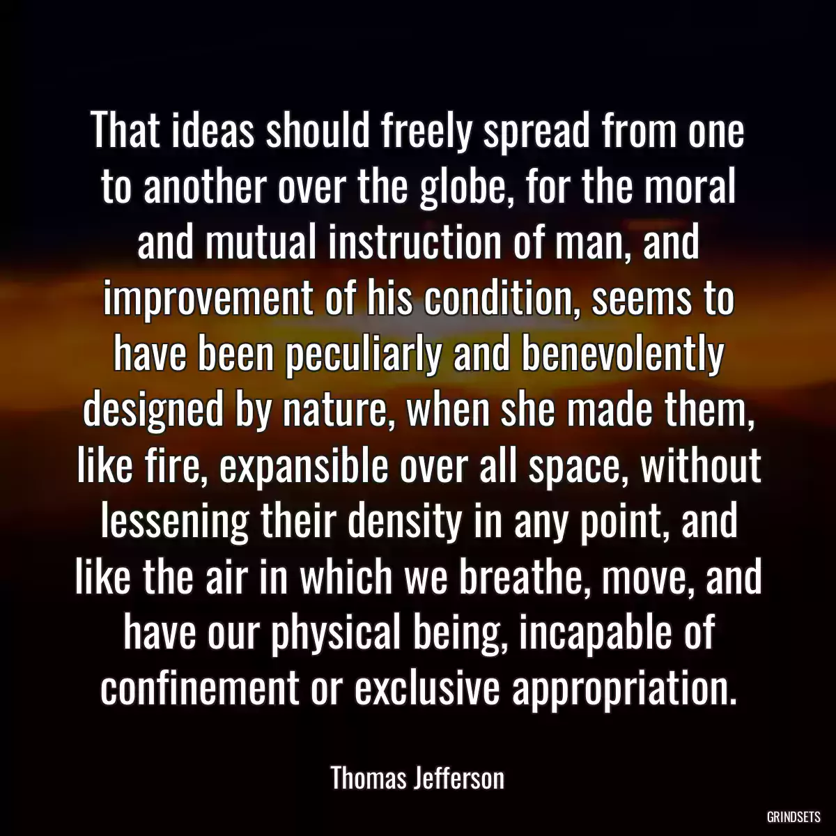 That ideas should freely spread from one to another over the globe, for the moral and mutual instruction of man, and improvement of his condition, seems to have been peculiarly and benevolently designed by nature, when she made them, like fire, expansible over all space, without lessening their density in any point, and like the air in which we breathe, move, and have our physical being, incapable of confinement or exclusive appropriation.