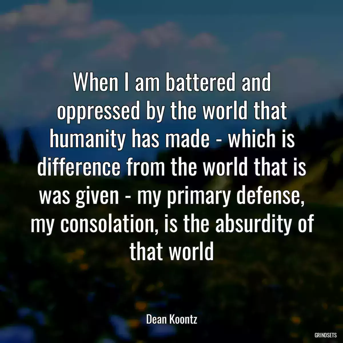 When I am battered and oppressed by the world that humanity has made - which is difference from the world that is was given - my primary defense, my consolation, is the absurdity of that world