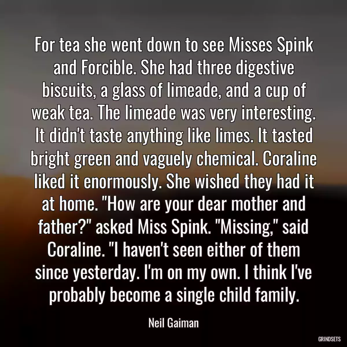 For tea she went down to see Misses Spink and Forcible. She had three digestive biscuits, a glass of limeade, and a cup of weak tea. The limeade was very interesting. It didn\'t taste anything like limes. It tasted bright green and vaguely chemical. Coraline liked it enormously. She wished they had it at home. \