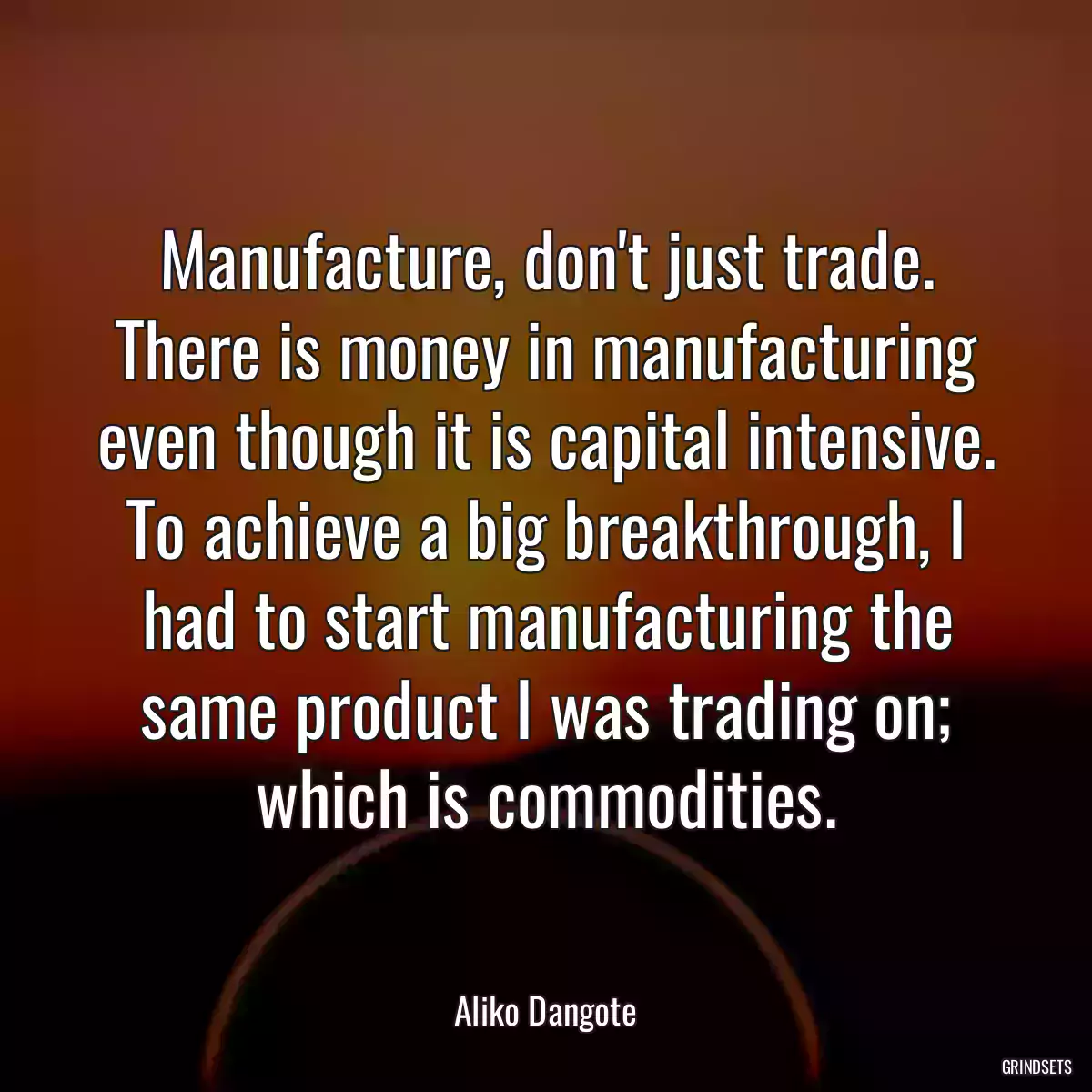 Manufacture, don\'t just trade. There is money in manufacturing even though it is capital intensive. To achieve a big breakthrough, I had to start manufacturing the same product I was trading on; which is commodities.