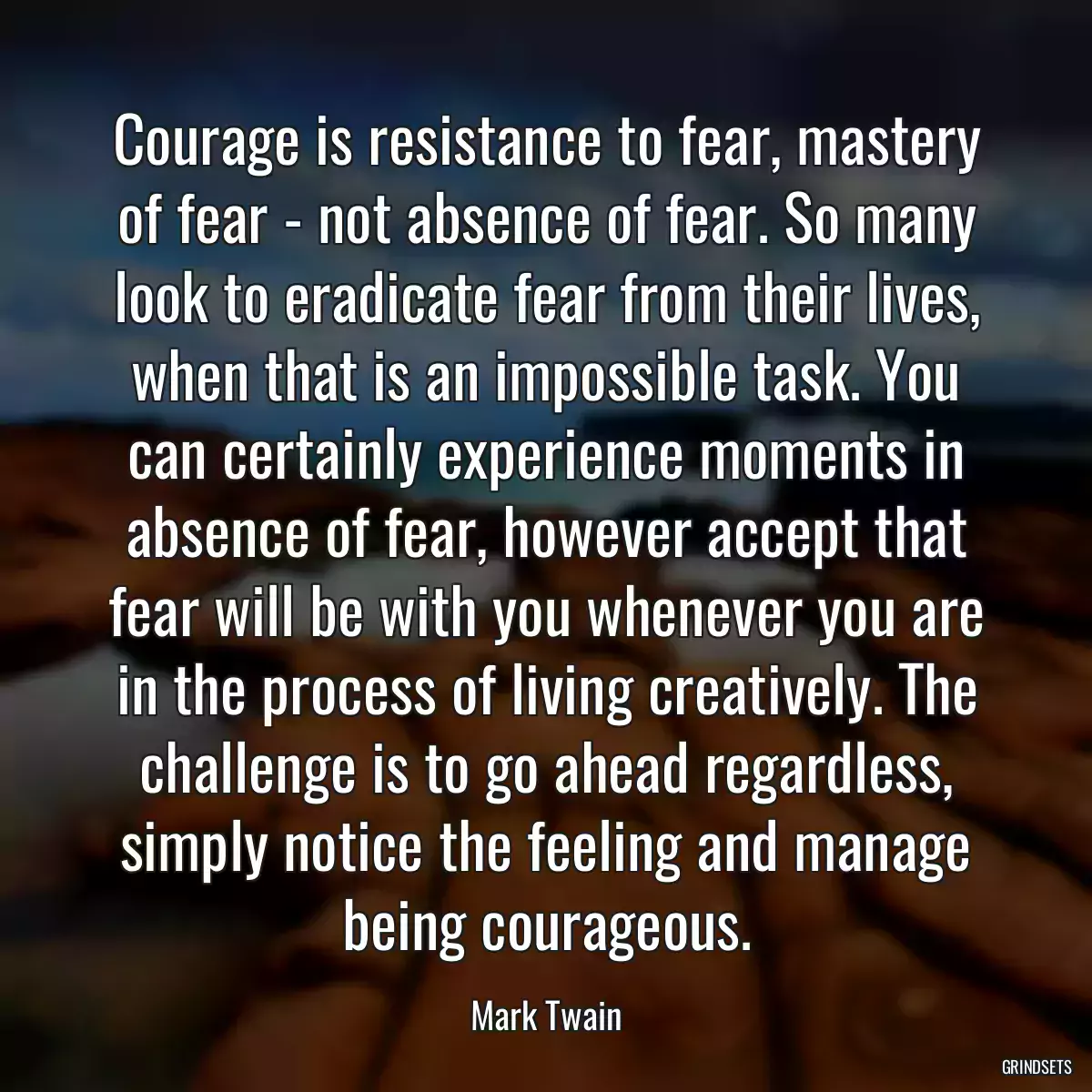 Courage is resistance to fear, mastery of fear - not absence of fear. So many look to eradicate fear from their lives, when that is an impossible task. You can certainly experience moments in absence of fear, however accept that fear will be with you whenever you are in the process of living creatively. The challenge is to go ahead regardless, simply notice the feeling and manage being courageous.