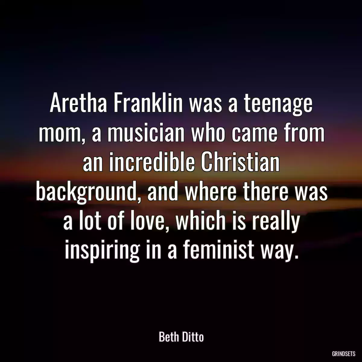 Aretha Franklin was a teenage mom, a musician who came from an incredible Christian background, and where there was a lot of love, which is really inspiring in a feminist way.