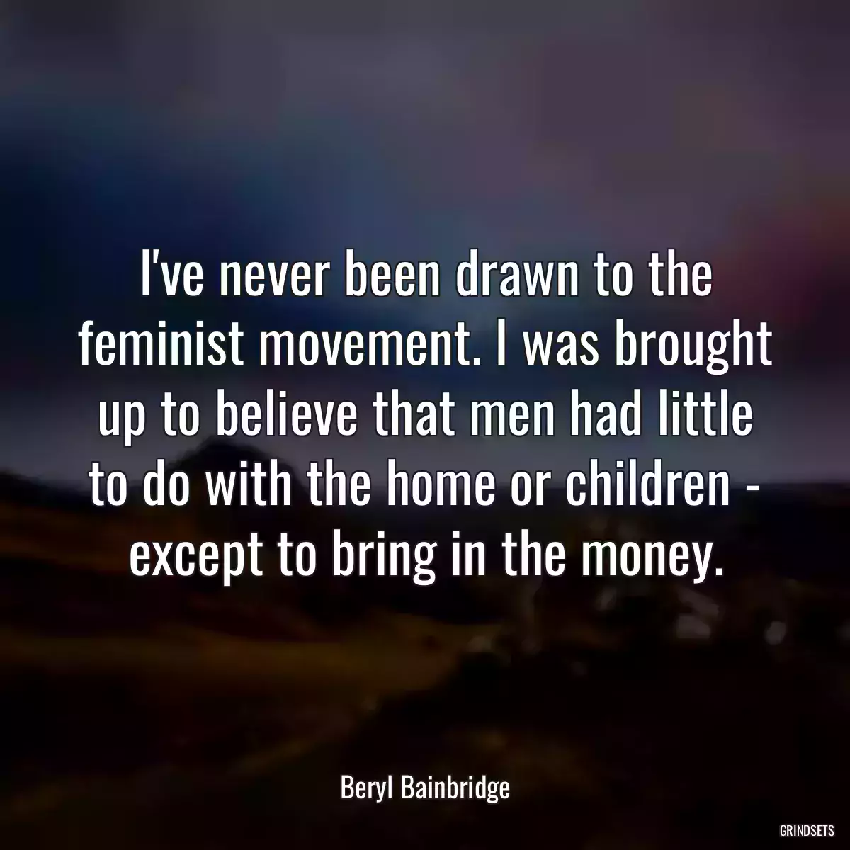 I\'ve never been drawn to the feminist movement. I was brought up to believe that men had little to do with the home or children - except to bring in the money.