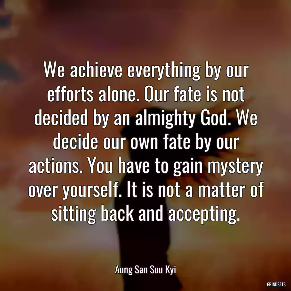 We achieve everything by our efforts alone. Our fate is not decided by an almighty God. We decide our own fate by our actions. You have to gain mystery over yourself. It is not a matter of sitting back and accepting.