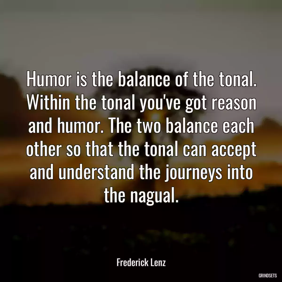 Humor is the balance of the tonal. Within the tonal you\'ve got reason and humor. The two balance each other so that the tonal can accept and understand the journeys into the nagual.