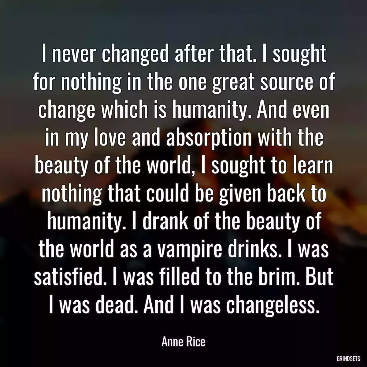 I never changed after that. I sought for nothing in the one great source of change which is humanity. And even in my love and absorption with the beauty of the world, I sought to learn nothing that could be given back to humanity. I drank of the beauty of the world as a vampire drinks. I was satisfied. I was filled to the brim. But I was dead. And I was changeless.