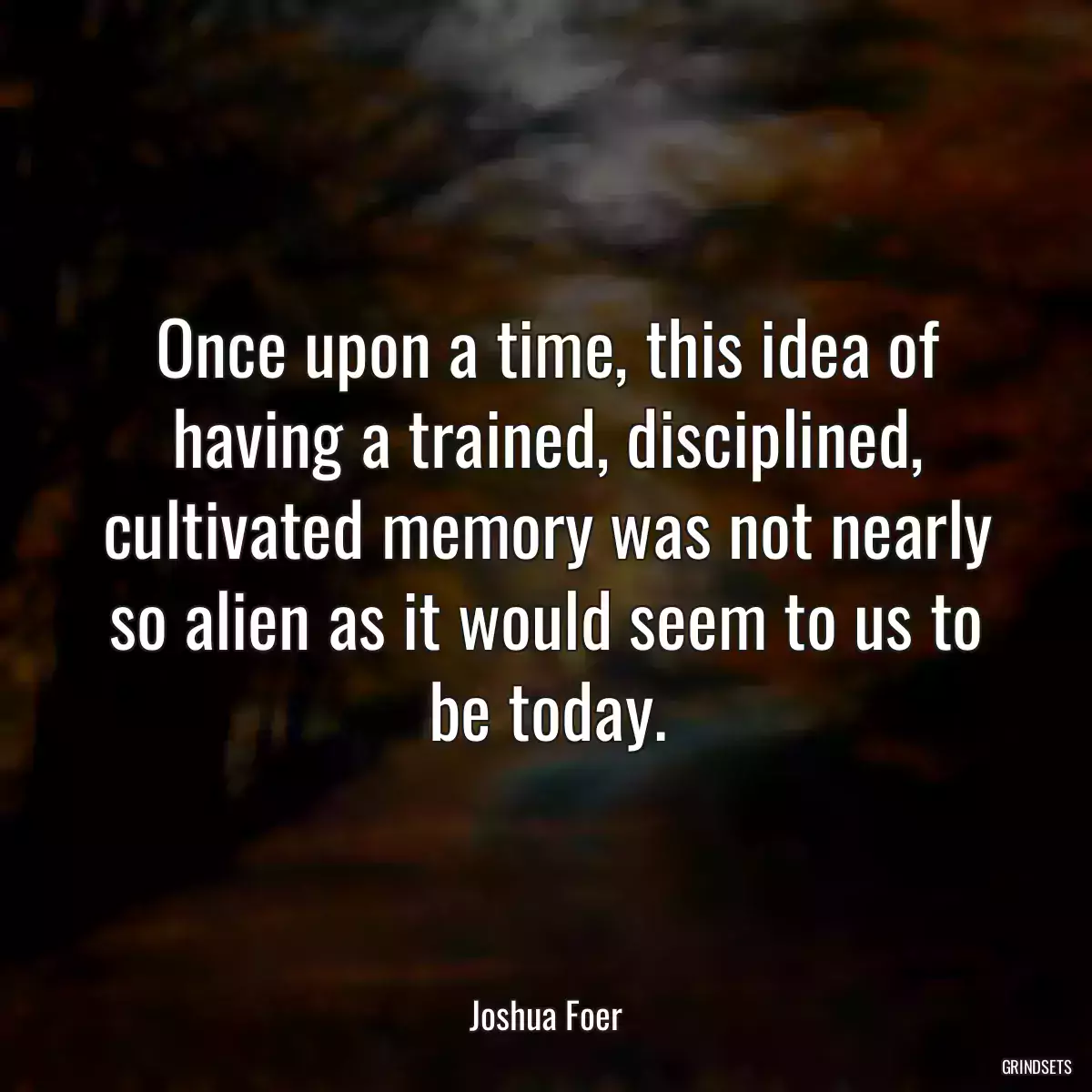 Once upon a time, this idea of having a trained, disciplined, cultivated memory was not nearly so alien as it would seem to us to be today.