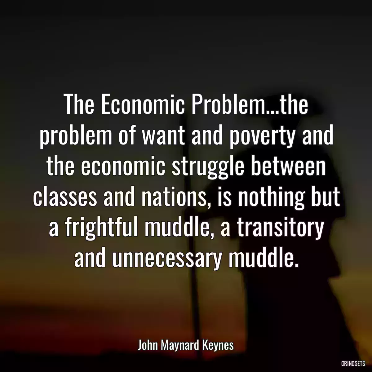 The Economic Problem...the problem of want and poverty and the economic struggle between classes and nations, is nothing but a frightful muddle, a transitory and unnecessary muddle.