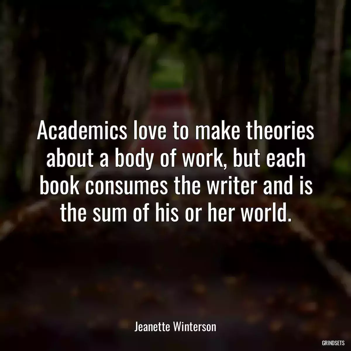 Academics love to make theories about a body of work, but each book consumes the writer and is the sum of his or her world.