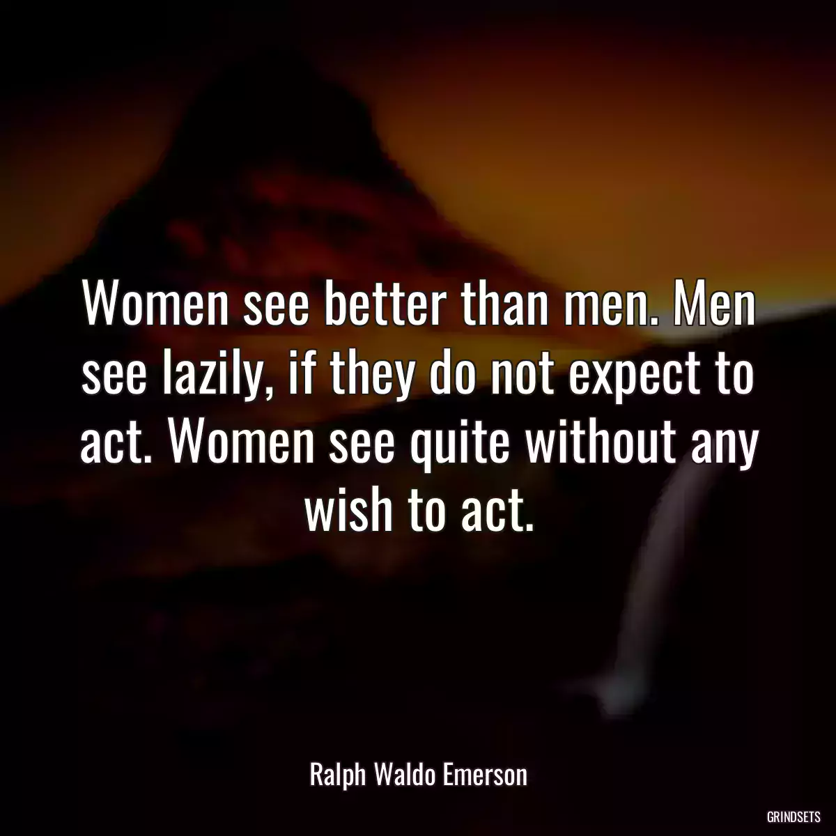 Women see better than men. Men see lazily, if they do not expect to act. Women see quite without any wish to act.