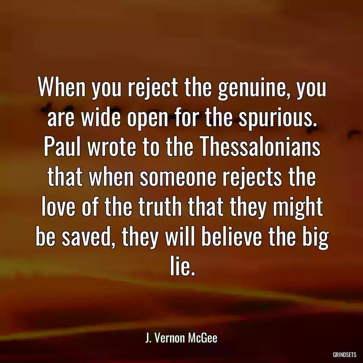 When you reject the genuine, you are wide open for the spurious. Paul wrote to the Thessalonians that when someone rejects the love of the truth that they might be saved, they will believe the big lie.