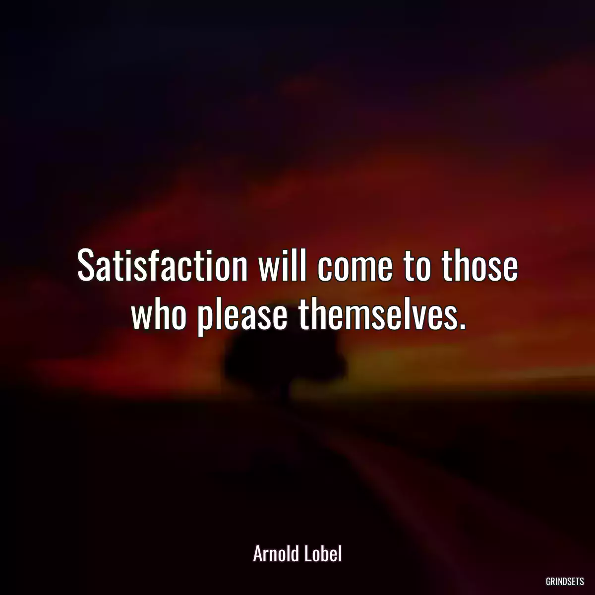 Satisfaction will come to those who please themselves.